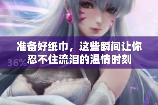 准备好纸巾，这些瞬间让你忍不住流泪的温情时刻