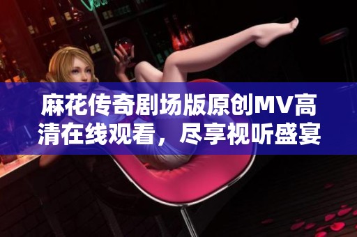 麻花传奇剧场版原创MV高清在线观看，尽享视听盛宴