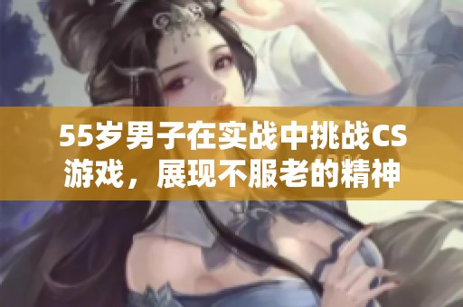 55岁男子在实战中挑战CS游戏，展现不服老的精神