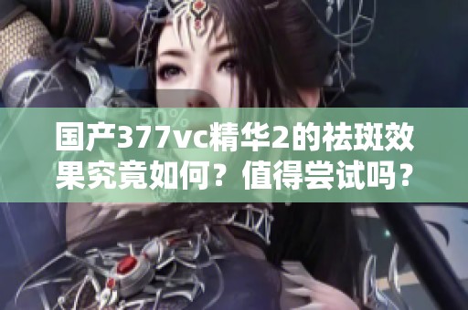 国产377vc精华2的祛斑效果究竟如何？值得尝试吗？