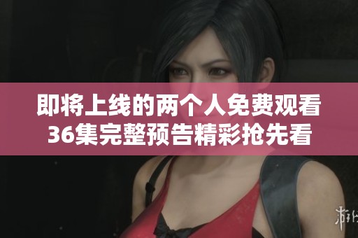 即将上线的两个人免费观看36集完整预告精彩抢先看