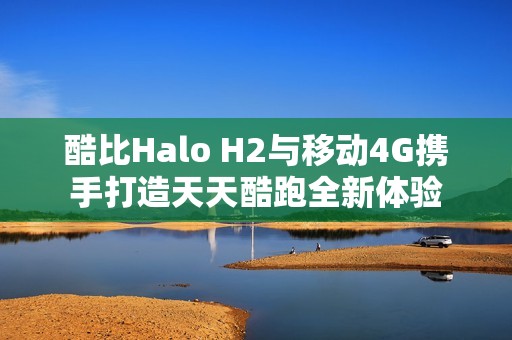 酷比Halo H2与移动4G携手打造天天酷跑全新体验