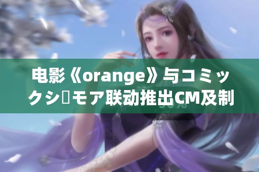 电影《orange》与コミックシーモア联动推出CM及制作花絮深度解析