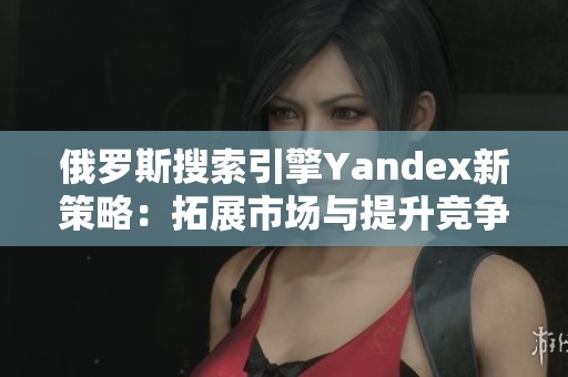 俄罗斯搜索引擎Yandex新策略：拓展市场与提升竞争力