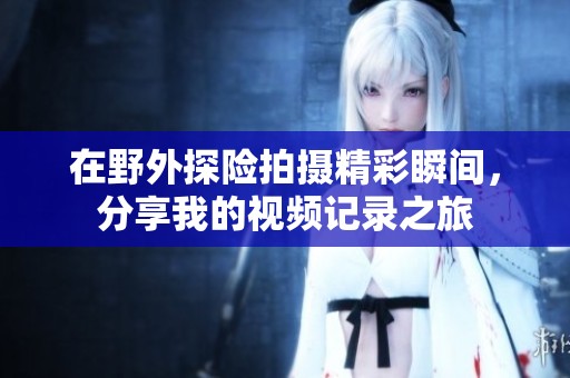 在野外探险拍摄精彩瞬间，分享我的视频记录之旅
