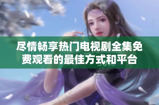 尽情畅享热门电视剧全集免费观看的最佳方式和平台