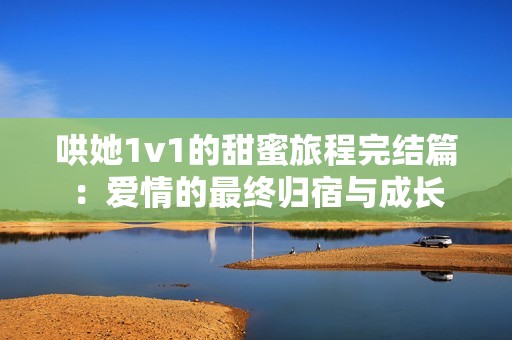 哄她1v1的甜蜜旅程完结篇：爱情的最终归宿与成长