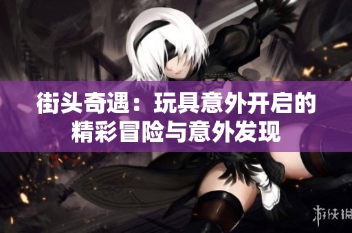 街头奇遇：玩具意外开启的精彩冒险与意外发现
