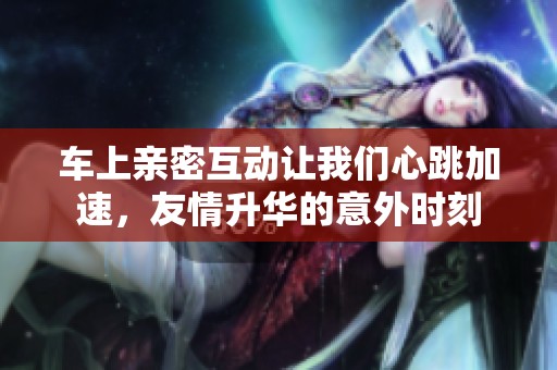 车上亲密互动让我们心跳加速，友情升华的意外时刻