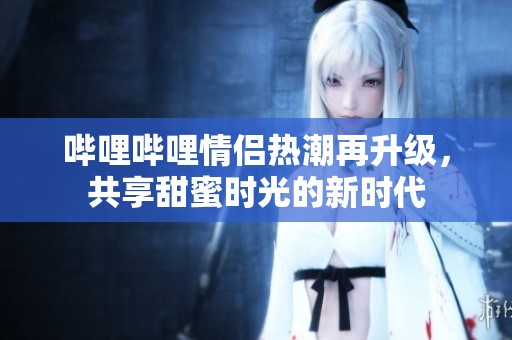 哔哩哔哩情侣热潮再升级，共享甜蜜时光的新时代