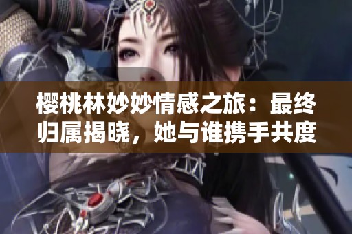 樱桃林妙妙情感之旅：最终归属揭晓，她与谁携手共度未来