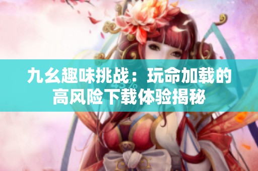 九幺趣味挑战：玩命加载的高风险下载体验揭秘