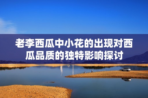 老李西瓜中小花的出现对西瓜品质的独特影响探讨