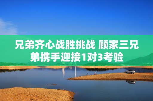 兄弟齐心战胜挑战 顾家三兄弟携手迎接1对3考验