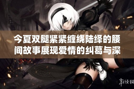 今夏双腿紧紧缠绕陆绎的腰间故事展现爱情的纠葛与深情