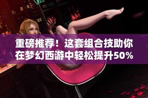重磅推荐！这套组合技助你在梦幻西游中轻松提升50%伤害