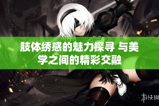 肢体绣感的魅力探寻 与美学之间的精彩交融
