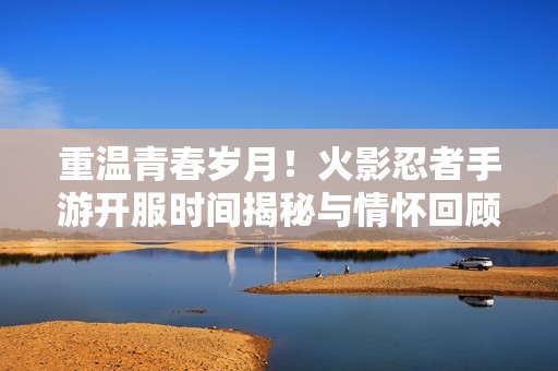 重温青春岁月！火影忍者手游开服时间揭秘与情怀回顾
