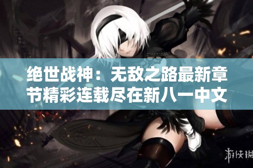 绝世战神：无敌之路最新章节精彩连载尽在新八一中文网