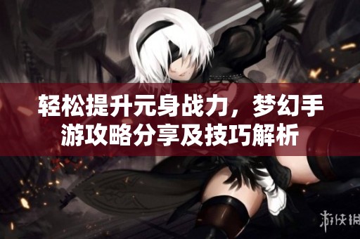 轻松提升元身战力，梦幻手游攻略分享及技巧解析