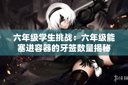 六年级学生挑战：六年级能塞进容器的牙签数量揭秘