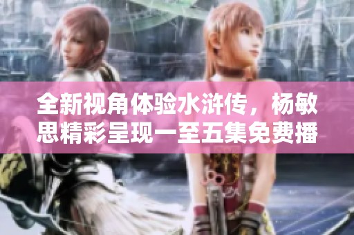 全新视角体验水浒传，杨敏思精彩呈现一至五集免费播出