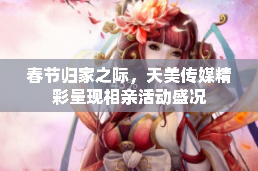 春节归家之际，天美传媒精彩呈现相亲活动盛况
