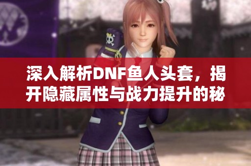 深入解析DNF鱼人头套，揭开隐藏属性与战力提升的秘籍