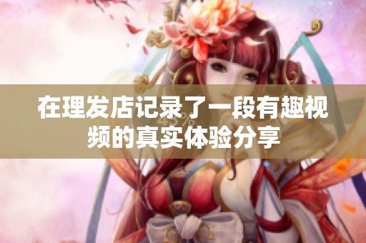在理发店记录了一段有趣视频的真实体验分享
