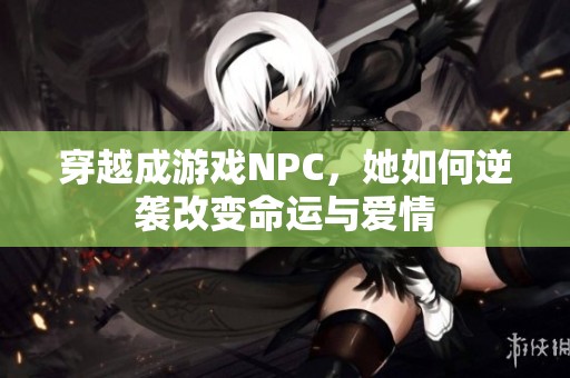 穿越成游戏NPC，她如何逆袭改变命运与爱情