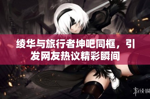 绫华与旅行者坤吧同框，引发网友热议精彩瞬间