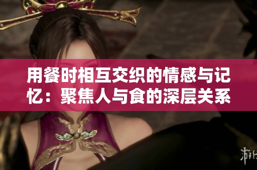 用餐时相互交织的情感与记忆：聚焦人与食的深层关系
