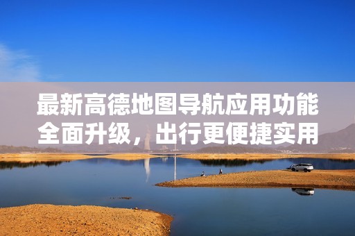 最新高德地图导航应用功能全面升级，出行更便捷实用