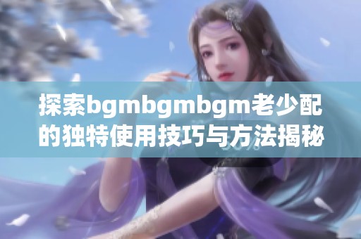 探索bgmbgmbgm老少配的独特使用技巧与方法揭秘