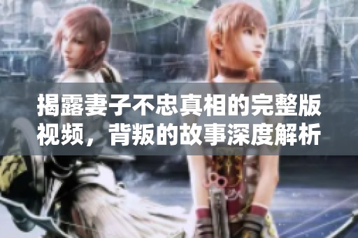 揭露妻子不忠真相的完整版视频，背叛的故事深度解析
