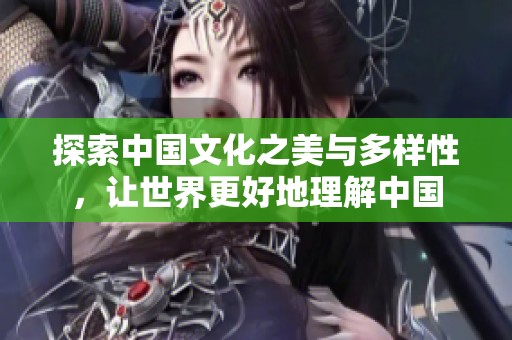 探索中国文化之美与多样性，让世界更好地理解中国