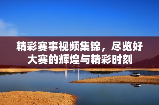 精彩赛事视频集锦，尽览好大赛的辉煌与精彩时刻