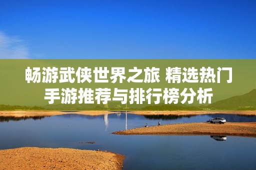 畅游武侠世界之旅 精选热门手游推荐与排行榜分析