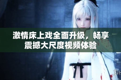 激情床上戏全面升级，畅享震撼大尺度视频体验