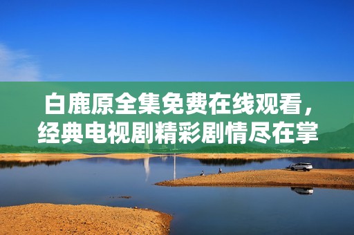 白鹿原全集免费在线观看，经典电视剧精彩剧情尽在掌握