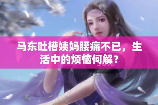 马东吐槽姨妈腰痛不已，生活中的烦恼何解？