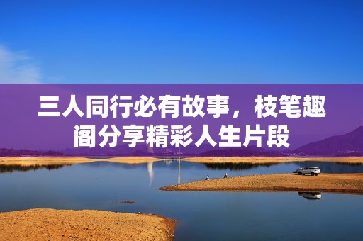 三人同行必有故事，枝笔趣阁分享精彩人生片段