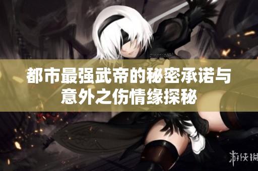都市最强武帝的秘密承诺与意外之伤情缘探秘