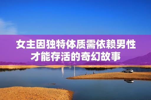 女主因独特体质需依赖男性才能存活的奇幻故事