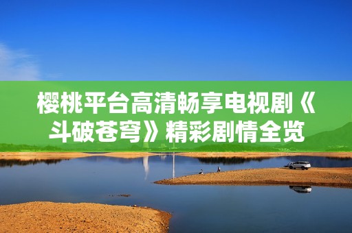 樱桃平台高清畅享电视剧《斗破苍穹》精彩剧情全览