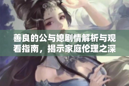 善良的公与媳剧情解析与观看指南，揭示家庭伦理之深意