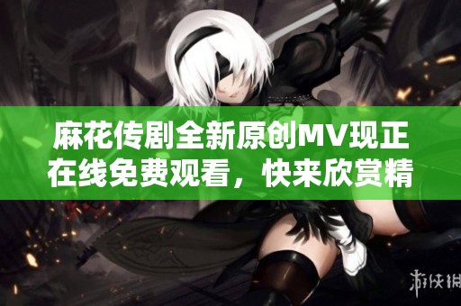 麻花传剧全新原创MV现正在线免费观看，快来欣赏精彩内容！