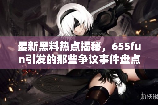 最新黑料热点揭秘，655fun引发的那些争议事件盘点