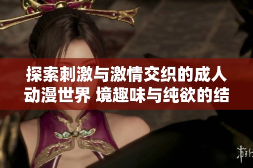 探索刺激与激情交织的成人动漫世界 境趣味与纯欲的结合