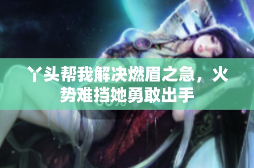 丫头帮我解决燃眉之急，火势难挡她勇敢出手